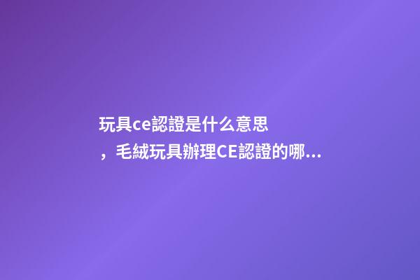 玩具ce認證是什么意思，毛絨玩具辦理CE認證的哪些標準